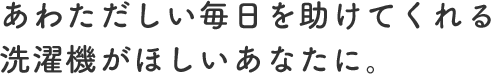 あわただしい毎日を助けてくれる洗濯機がほしいあなたに。