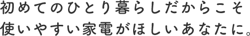 初めてのひとり暮らしだからこそ使いやすい家電がほしいあなたに。